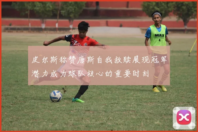 皮尔斯称赞唐斯自我救赎展现冠军潜力成为球队核心的重要时刻