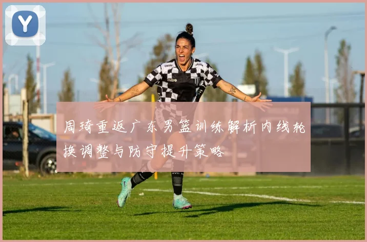 周琦重返广东男篮训练解析内线轮换调整与防守提升策略