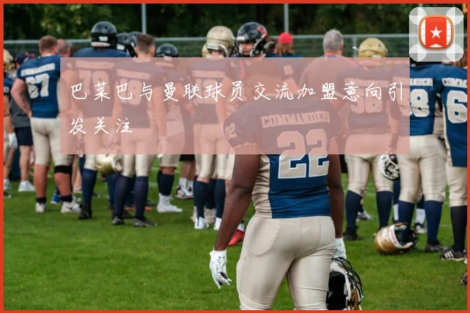 巴莱巴与曼联球员交流加盟意向引发关注