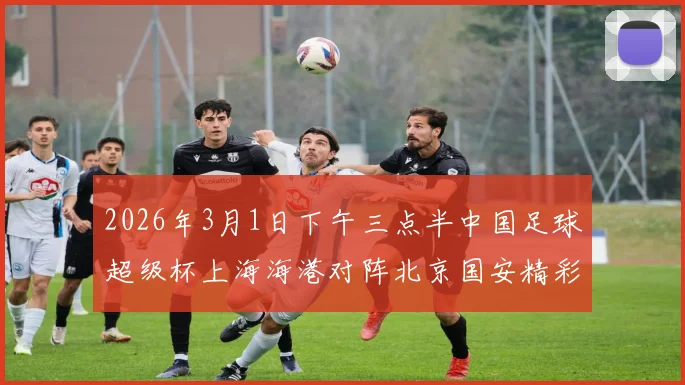 2026年3月1日下午三点半中国足球超级杯上海海港对阵北京国安精彩对决即将上演