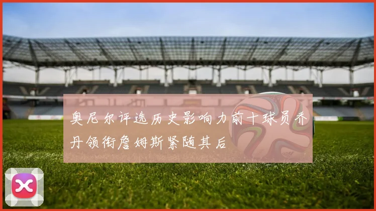 奥尼尔评选历史影响力前十球员乔丹领衔詹姆斯紧随其后
