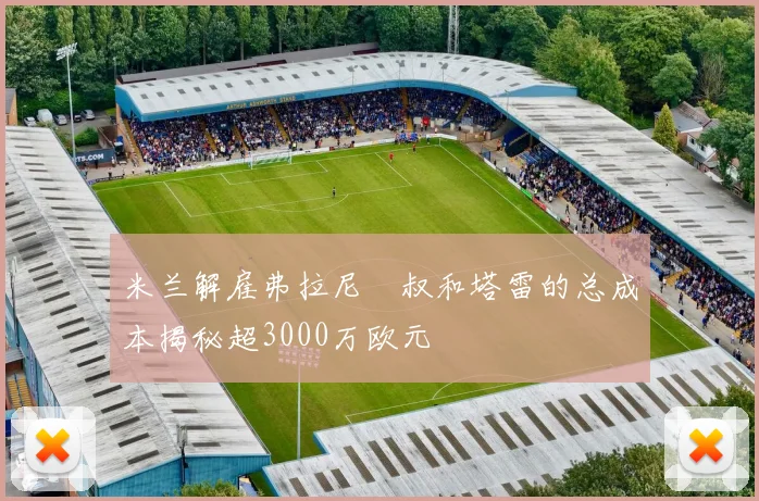 米兰解雇弗拉尼囧叔和塔雷的总成本揭秘超3000万欧元
