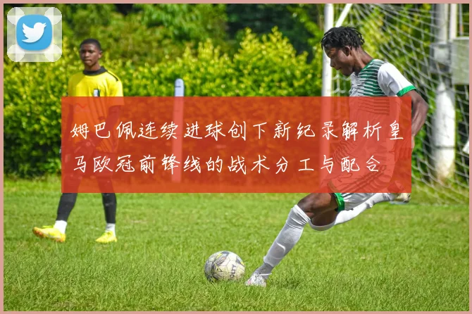 姆巴佩连续进球创下新纪录解析皇马欧冠前锋线的战术分工与配合