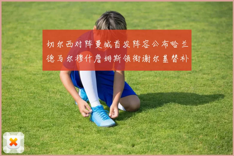 切尔西对阵曼城首发阵容公布哈兰德马尔穆什詹姆斯领衔谢尔基替补出战