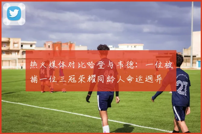 热火媒体对比哈登与韦德：一位被捕一位三冠荣耀同龄人命运迥异