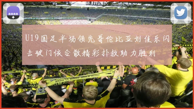 U19国足半场领先哥伦比亚刘佳乐闪击破门依合散精彩扑救助力胜利