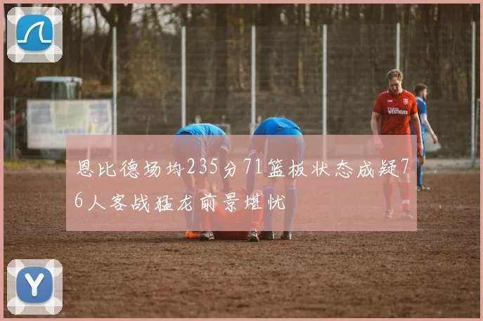 恩比德场均235分71篮板状态成疑76人客战猛龙前景堪忧