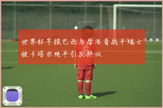 世界杯早报巴西与摩洛哥战平瑞士被卡塔尔绝平引发热议