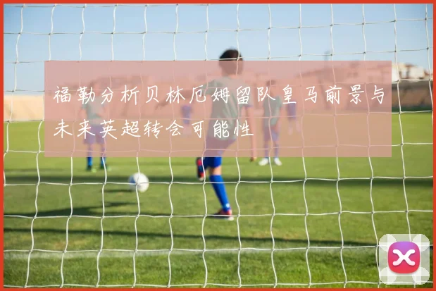 福勒分析贝林厄姆留队皇马前景与未来英超转会可能性