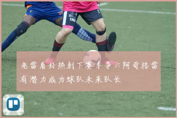 老雷看好热刺下赛季争六阿奇格雷有潜力成为球队未来队长