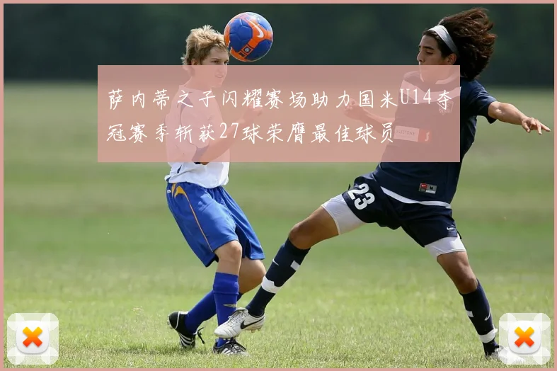 萨内蒂之子闪耀赛场助力国米U14夺冠赛季斩获27球荣膺最佳球员