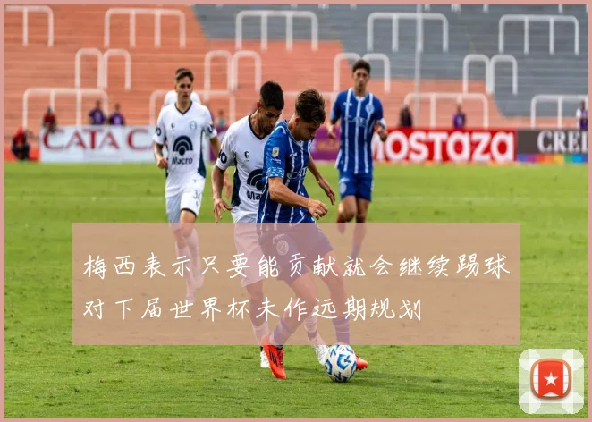 梅西表示只要能贡献就会继续踢球对下届世界杯未作远期规划