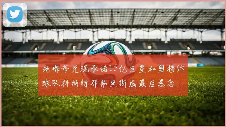老佛爷兑现承诺15亿巨星加盟穆帅球队科纳特邓弗里斯成最后悬念