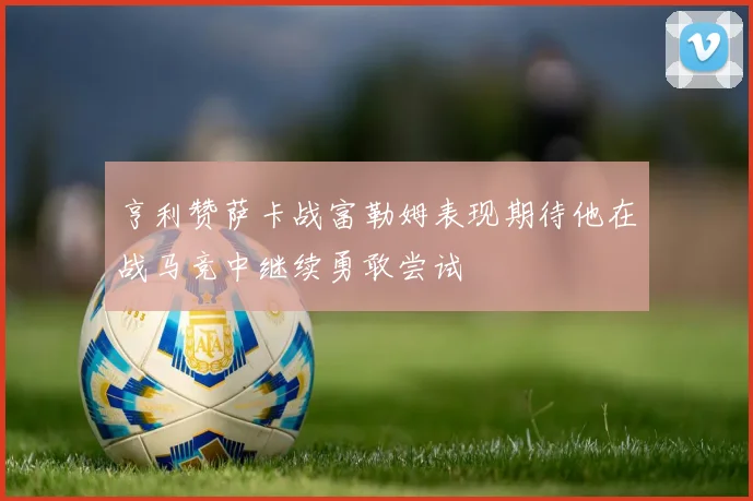 亨利赞萨卡战富勒姆表现期待他在战马竞中继续勇敢尝试