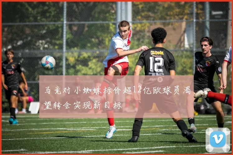 马竞对小蜘蛛标价超12亿欧球员渴望转会实现新目标
