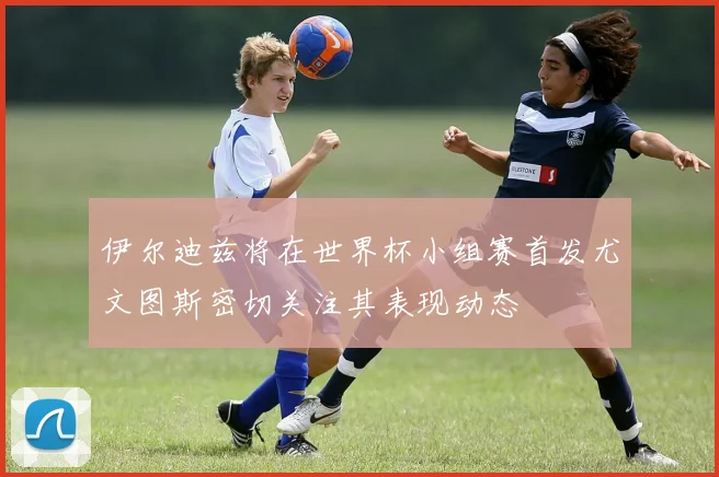 伊尔迪兹将在世界杯小组赛首发尤文图斯密切关注其表现动态