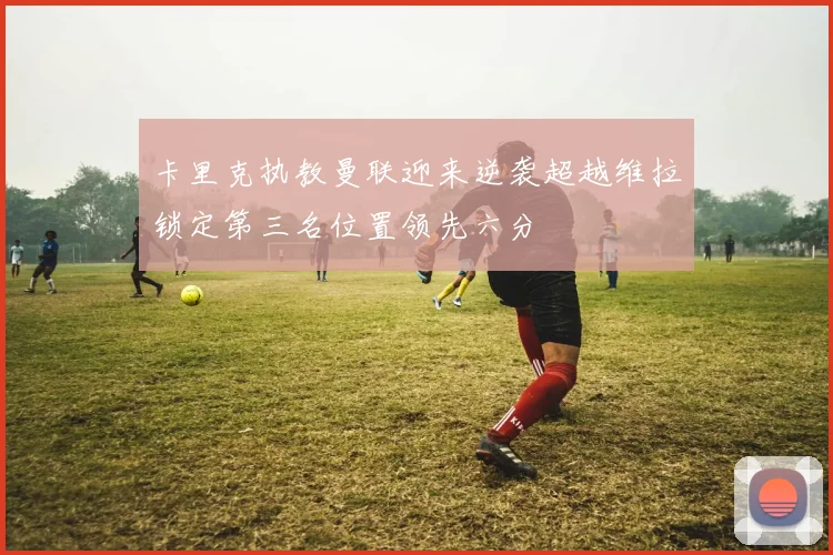 卡里克执教曼联迎来逆袭超越维拉锁定第三名位置领先六分