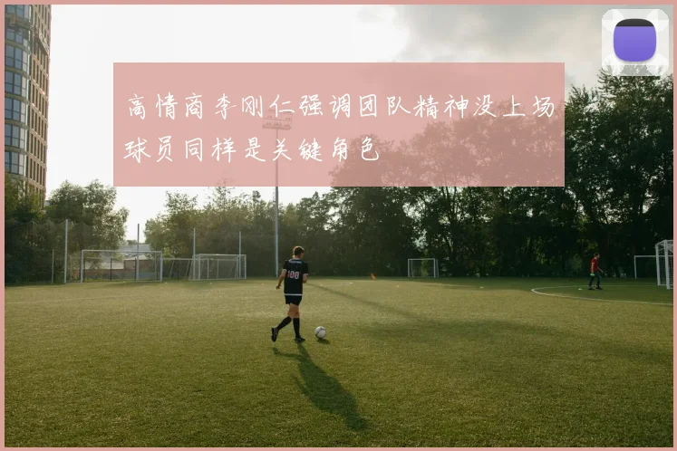 高情商李刚仁强调团队精神没上场球员同样是关键角色