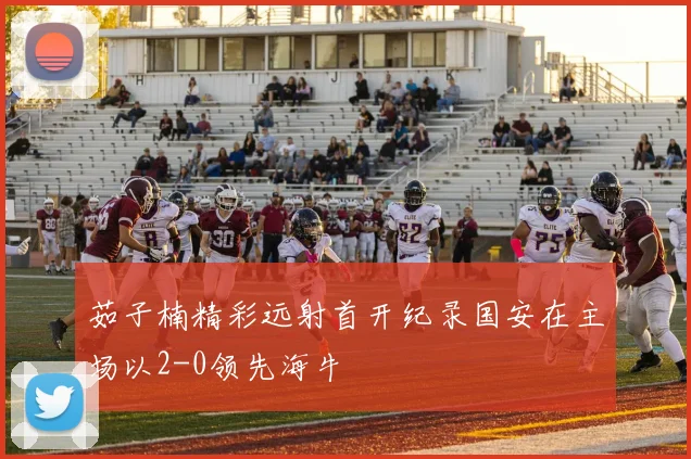 茹子楠精彩远射首开纪录国安在主场以2-0领先海牛