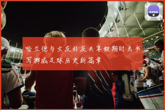 哈兰德与女友好友共享假期时光书写挪威足球历史新篇章