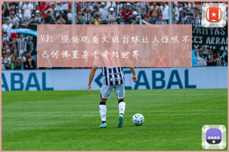 VJ：现场观看文班打球让人惊叹不已仿佛置身于奇幻世界