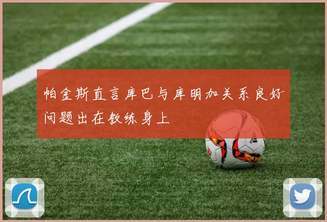帕金斯直言库巴与库明加关系良好问题出在教练身上