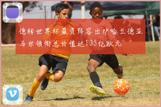 德转世界杯最贵阵容出炉哈兰德亚马尔领衔总价值达135亿欧元