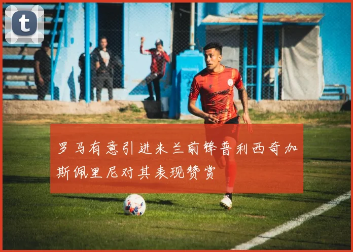 罗马有意引进米兰前锋普利西奇加斯佩里尼对其表现赞赏