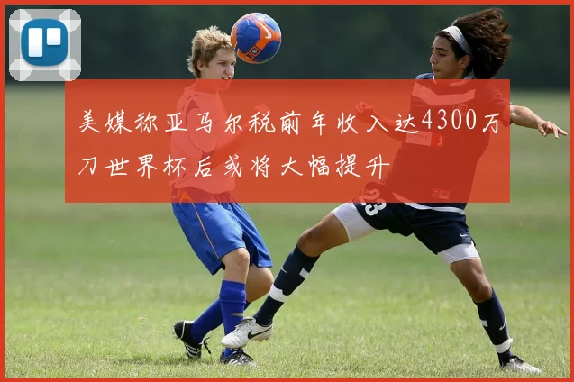 美媒称亚马尔税前年收入达4300万刀世界杯后或将大幅提升