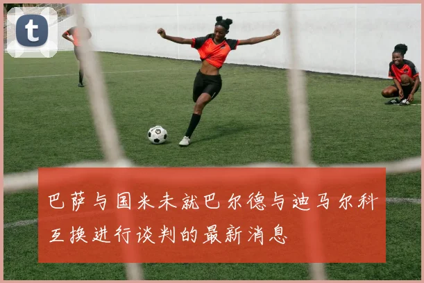 巴萨与国米未就巴尔德与迪马尔科互换进行谈判的最新消息