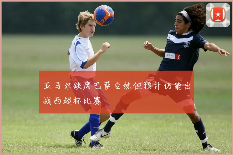 亚马尔缺席巴萨合练但预计仍能出战西超杯比赛