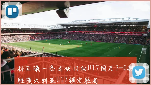 孙臣曦一条龙破门助U17国足3-0战胜澳大利亚U17锁定胜局