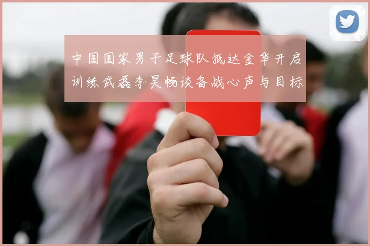 中国国家男子足球队抵达金华开启训练武磊李昊畅谈备战心声与目标